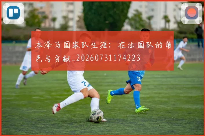本泽马国家队生涯：在法国队的角色与贡献_20260731174223