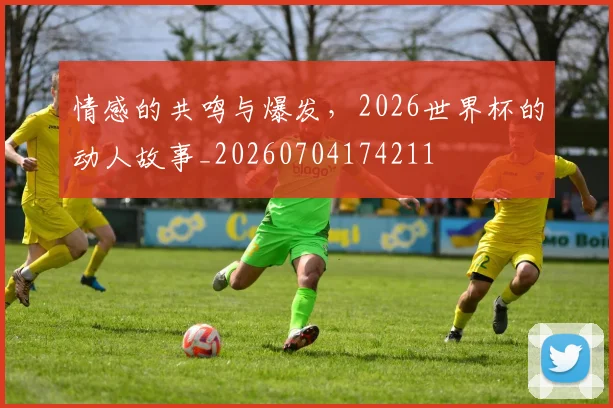 情感的共鸣与爆发，2026世界杯的动人故事_20260704174211