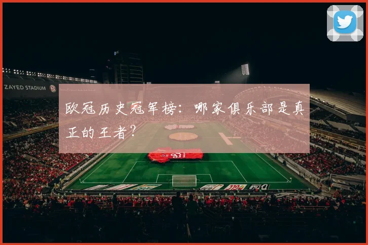 欧冠历史冠军榜：哪家俱乐部是真正的王者？