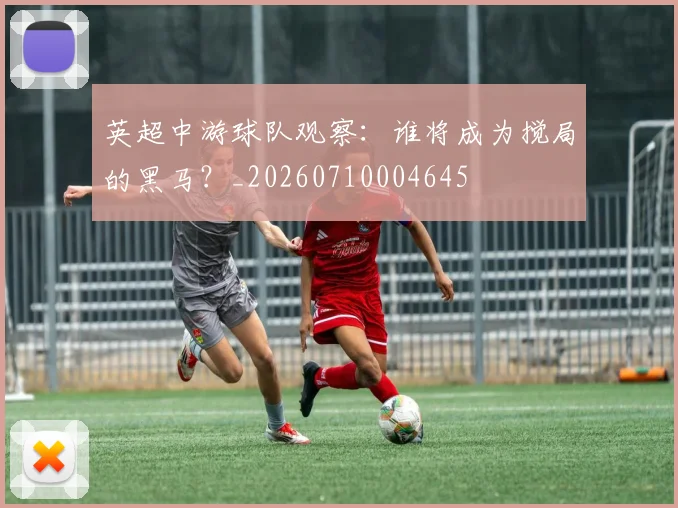 英超中游球队观察：谁将成为搅局的黑马？_20260710004645