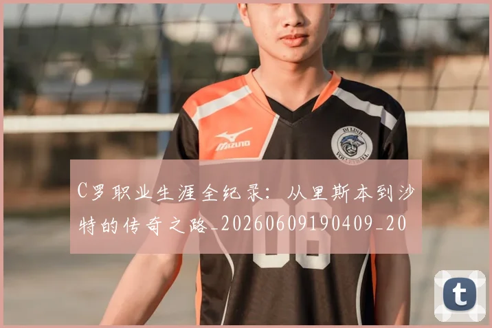 C罗职业生涯全纪录：从里斯本到沙特的传奇之路_20260609190409_20260701213931