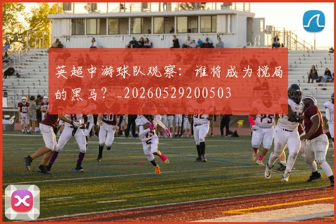 英超中游球队观察：谁将成为搅局的黑马？_20260529200503
