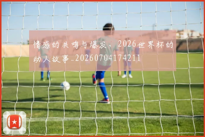情感的共鸣与爆发，2026世界杯的动人故事_20260704174211