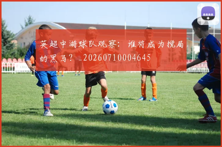 英超中游球队观察:谁将成为搅局的黑马?_20260710004645