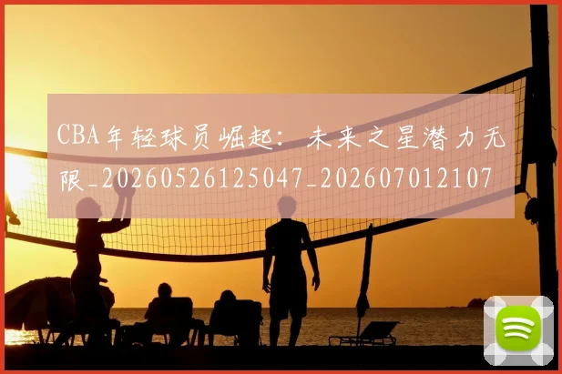 CBA年轻球员崛起：未来之星潜力无限_20260526125047_20260701210737_20260713214712