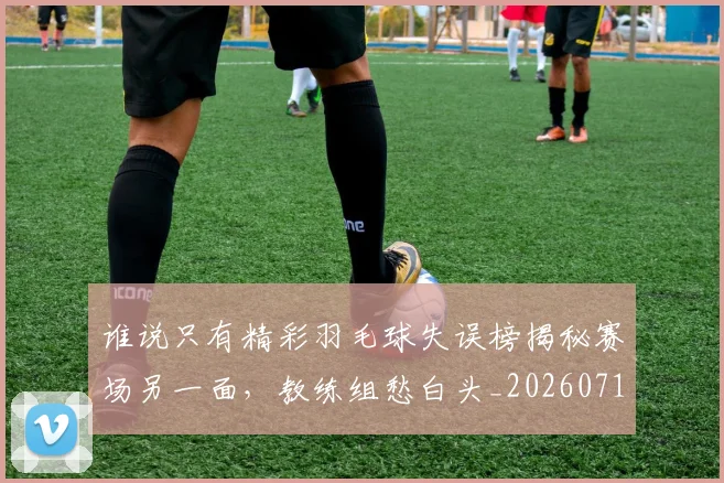 谁说只有精彩羽毛球失误榜揭秘赛场另一面，教练组愁白头_20260710013756
