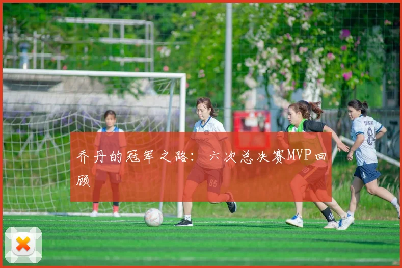 乔丹的冠军之路：六次总决赛MVP回顾