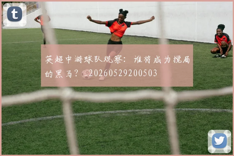 英超中游球队观察:谁将成为搅局的黑马?_20260529200503