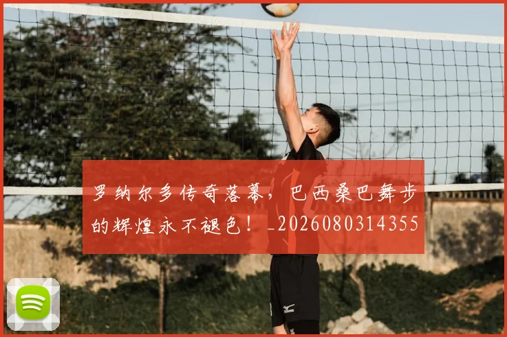 罗纳尔多传奇落幕,巴西桑巴舞步的辉煌永不褪色!_20260803143556