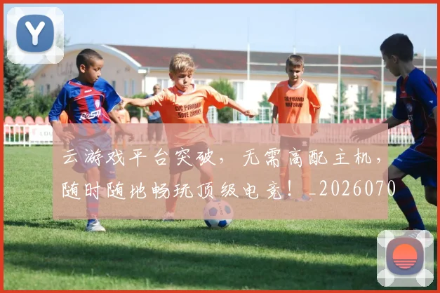 云游戏平台突破,无需高配主机,随时随地畅玩顶级电竞!_20260703210807_20260716192900