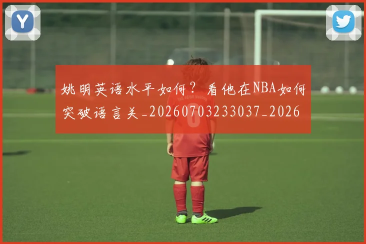 姚明英语水平如何？看他在NBA如何突破语言关_20260703233037_20260720192407
