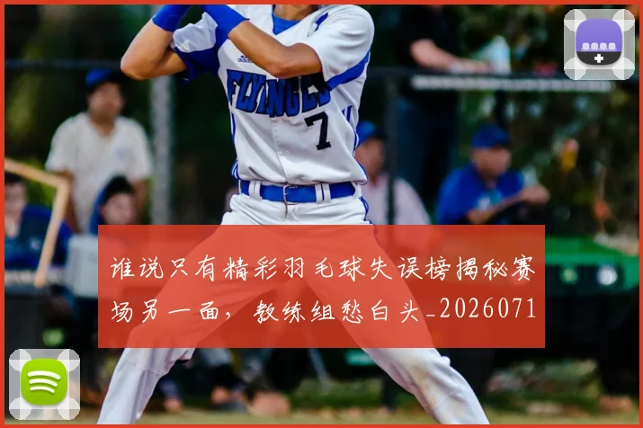 谁说只有精彩羽毛球失误榜揭秘赛场另一面,教练组愁白头_20260710013756