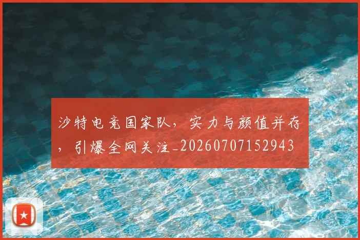 沙特电竞国家队,实力与颜值并存,引爆全网关注_20260707152943