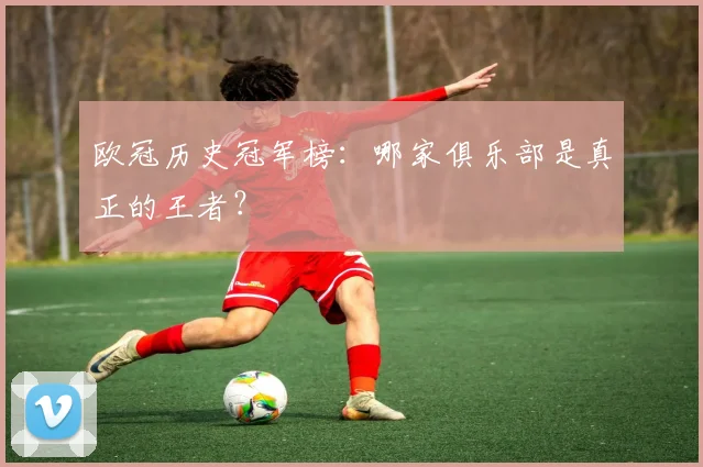 欧冠历史冠军榜:哪家俱乐部是真正的王者?