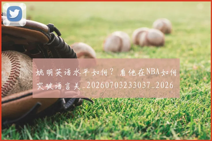 姚明英语水平如何?看他在NBA如何突破语言关_20260703233037_20260720192407